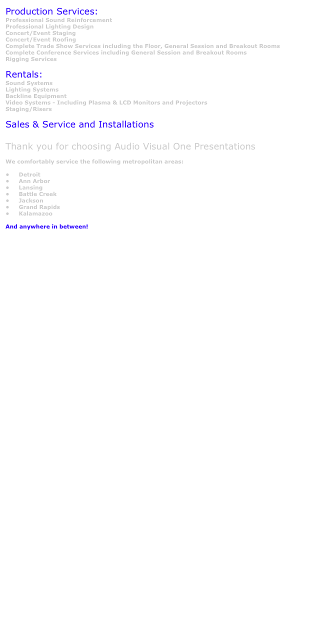 Production Services:
Professional Sound Reinforcement
Professional Lighting Design
Concert/Event Staging
Concert/Event Roofing
Complete Trade Show Services including the Floor, General Session and Breakout Rooms
Complete Conference Services including General Session and Breakout Rooms
Rigging Services

Rentals:
Sound Systems
Lighting Systems
Backline Equipment
Video Systems - Including Plasma & LCD Monitors and Projectors
Staging/Risers

Sales & Service and Installations

Thank you for choosing Audio Visual One Presentations                                 
 
We comfortably service the following metropolitan areas:
                    
    Detroit
    Ann Arbor
    Lansing
    Battle Creek
    Jackson
    Grand Rapids
    Kalamazoo

And anywhere in between!
  
